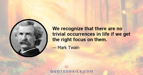 We recognize that there are no trivial occurrences in life if we get the right focus on them.