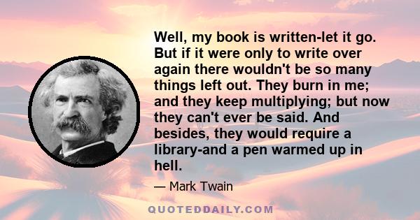 Well, my book is written-let it go. But if it were only to write over again there wouldn't be so many things left out. They burn in me; and they keep multiplying; but now they can't ever be said. And besides, they would