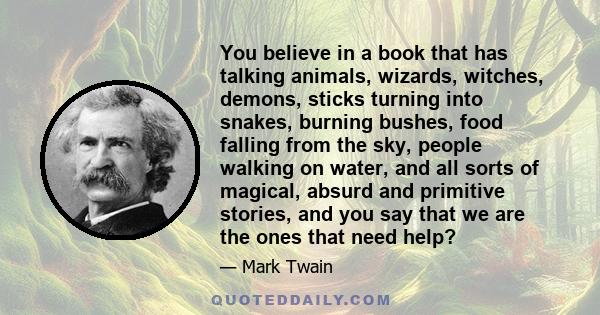 You believe in a book that has talking animals, wizards, witches, demons, sticks turning into snakes, burning bushes, food falling from the sky, people walking on water, and all sorts of magical, absurd and primitive