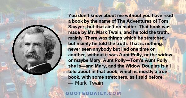 You don't know about me, without you have read a book by the name of 'The Adventures of Tom Sawyer,' but that ain't no matter. That book was made by a Mr. Mark Twain, and he told the truth, mainly.