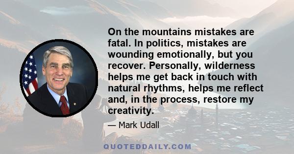 On the mountains mistakes are fatal. In politics, mistakes are wounding emotionally, but you recover. Personally, wilderness helps me get back in touch with natural rhythms, helps me reflect and, in the process, restore
