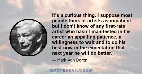 It’s a curious thing. I suppose most people think of artists as impatient but I don’t know of any first-rate artist who hasn’t manifested in his career an appalling patience, a willingness to wait and to do his best now