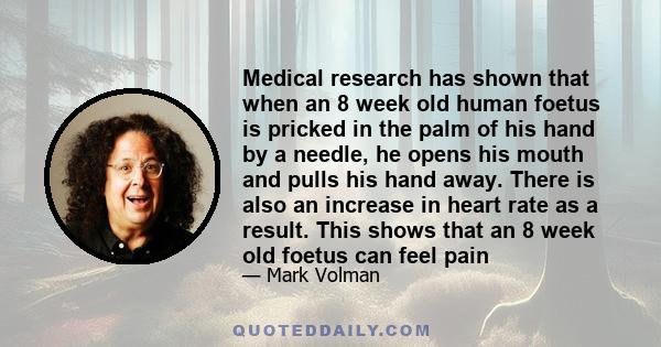 Medical research has shown that when an 8 week old human foetus is pricked in the palm of his hand by a needle, he opens his mouth and pulls his hand away. There is also an increase in heart rate as a result. This shows