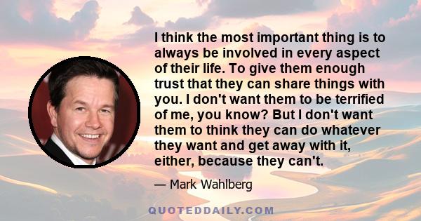 I think the most important thing is to always be involved in every aspect of their life. To give them enough trust that they can share things with you. I don't want them to be terrified of me, you know? But I don't want