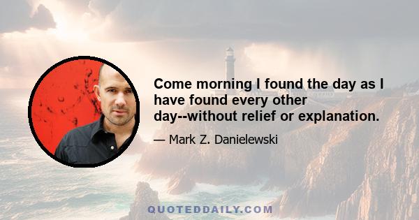 Come morning I found the day as I have found every other day--without relief or explanation.