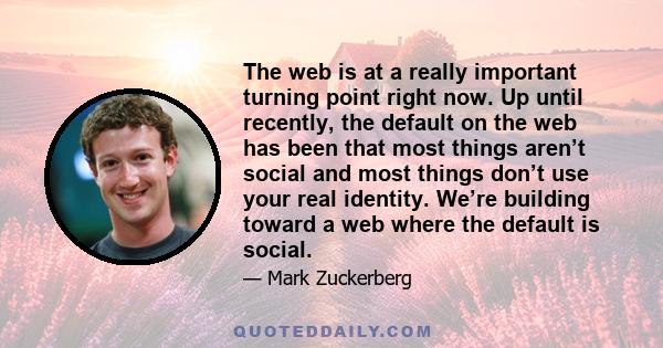 The web is at a really important turning point right now. Up until recently, the default on the web has been that most things aren’t social and most things don’t use your real identity. We’re building toward a web where