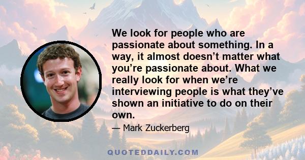 We look for people who are passionate about something. In a way, it almost doesn’t matter what you’re passionate about. What we really look for when we’re interviewing people is what they’ve shown an initiative to do on