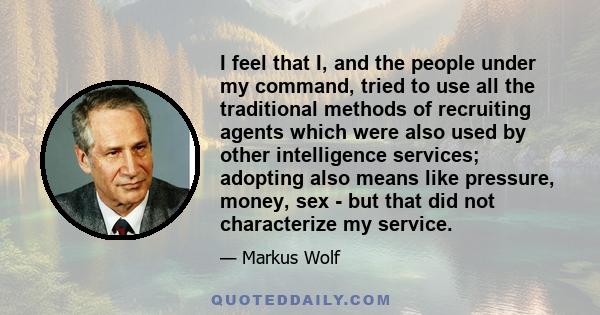 I feel that I, and the people under my command, tried to use all the traditional methods of recruiting agents which were also used by other intelligence services; adopting also means like pressure, money, sex - but that