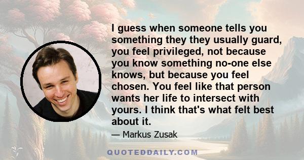 I guess when someone tells you something they they usually guard, you feel privileged, not because you know something no-one else knows, but because you feel chosen. You feel like that person wants her life to intersect