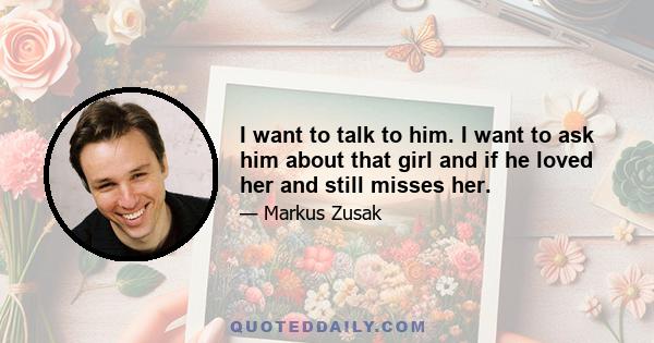 I want to talk to him. I want to ask him about that girl and if he loved her and still misses her.
