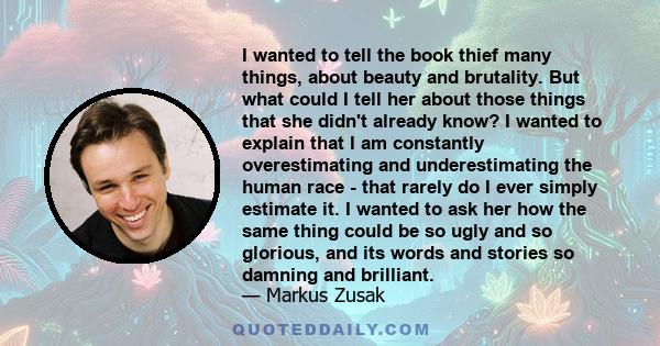 I wanted to tell the book thief many things, about beauty and brutality. But what could I tell her about those things that she didn't already know? I wanted to explain that I am constantly overestimating and
