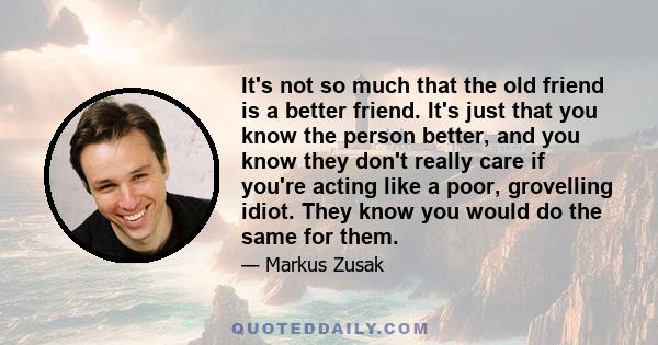 It's not so much that the old friend is a better friend. It's just that you know the person better, and you know they don't really care if you're acting like a poor, grovelling idiot. They know you would do the same for