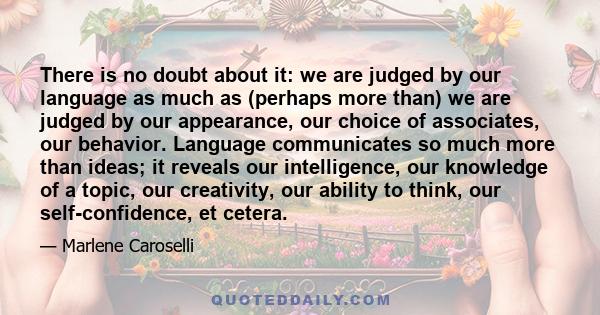 There is no doubt about it: we are judged by our language as much as (perhaps more than) we are judged by our appearance, our choice of associates, our behavior. Language communicates so much more than ideas; it reveals