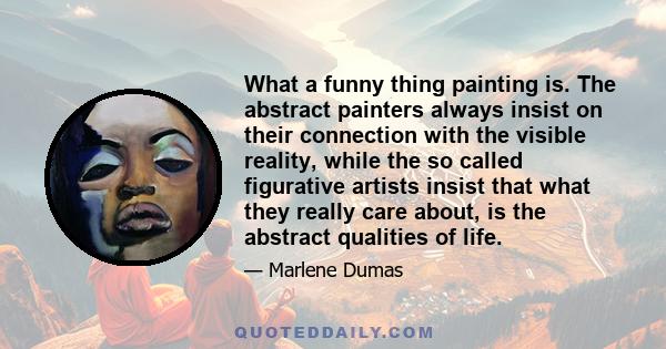 What a funny thing painting is. The abstract painters always insist on their connection with the visible reality, while the so called figurative artists insist that what they really care about, is the abstract qualities
