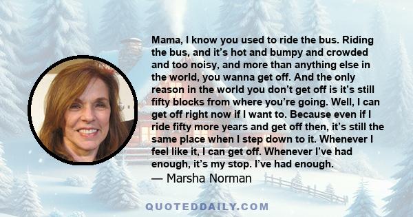 Mama, I know you used to ride the bus. Riding the bus, and it’s hot and bumpy and crowded and too noisy, and more than anything else in the world, you wanna get off. And the only reason in the world you don’t get off is