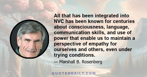 All that has been integrated into NVC has been known for centuries about consciousness, language, communication skills, and use of power that enable us to maintain a perspective of empathy for ourselves and others, even