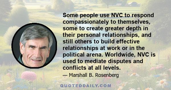 Some people use NVC to respond compassionately to themselves, some to create greater depth in their personal relationships, and still others to build effective relationships at work or in the political arena. Worldwide,