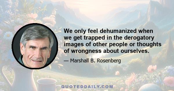 We only feel dehumanized when we get trapped in the derogatory images of other people or thoughts of wrongness about ourselves.