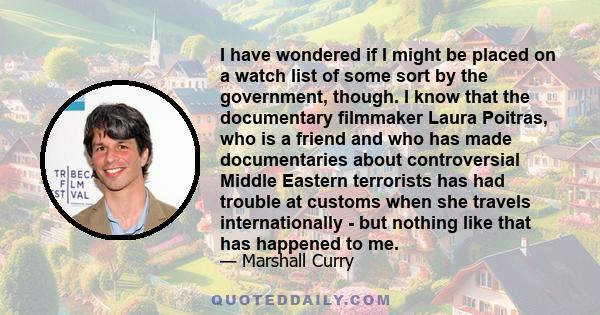 I have wondered if I might be placed on a watch list of some sort by the government, though. I know that the documentary filmmaker Laura Poitras, who is a friend and who has made documentaries about controversial Middle