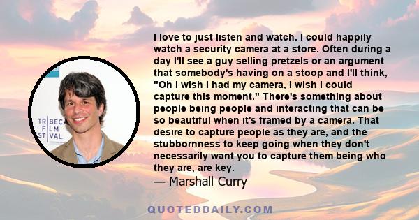I love to just listen and watch. I could happily watch a security camera at a store. Often during a day I'll see a guy selling pretzels or an argument that somebody's having on a stoop and I'll think, Oh I wish I had my