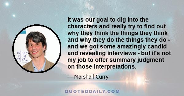 It was our goal to dig into the characters and really try to find out why they think the things they think and why they do the things they do - and we got some amazingly candid and revealing interviews - but it's not my