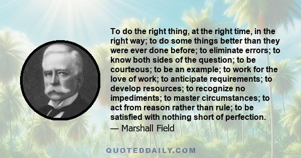 To do the right thing, at the right time, in the right way; to do some things better than they were ever done before; to eliminate errors; to know both sides of the question; to be courteous; to be an example; to work