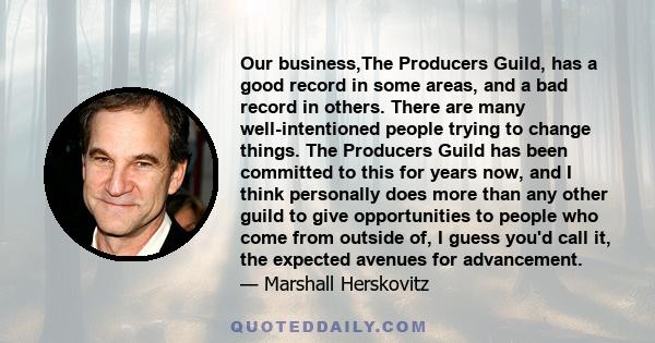 Our business,The Producers Guild, has a good record in some areas, and a bad record in others. There are many well-intentioned people trying to change things. The Producers Guild has been committed to this for years