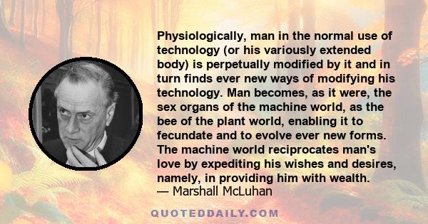 Physiologically, man in the normal use of technology (or his variously extended body) is perpetually modified by it and in turn finds ever new ways of modifying his technology. Man becomes, as it were, the sex organs of
