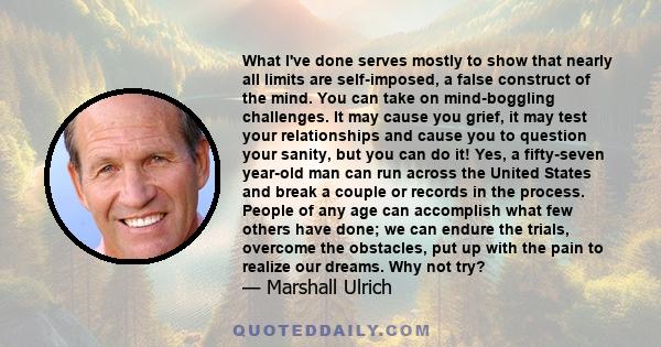 What I've done serves mostly to show that nearly all limits are self-imposed, a false construct of the mind. You can take on mind-boggling challenges. It may cause you grief, it may test your relationships and cause you