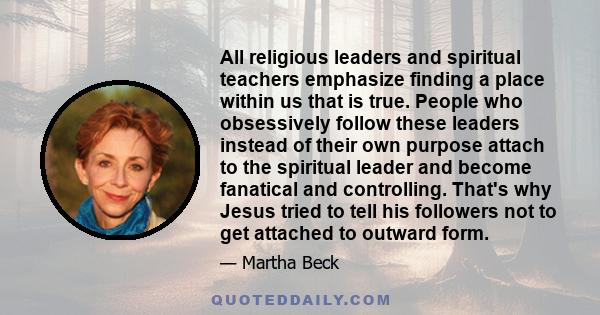 All religious leaders and spiritual teachers emphasize finding a place within us that is true. People who obsessively follow these leaders instead of their own purpose attach to the spiritual leader and become fanatical