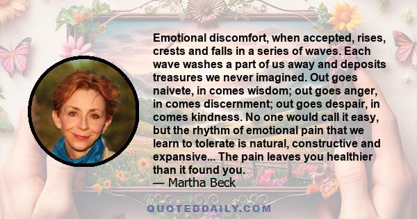 Emotional discomfort, when accepted, rises, crests and falls in a series of waves. Each wave washes a part of us away and deposits treasures we never imagined. Out goes naivete, in comes wisdom; out goes anger, in comes