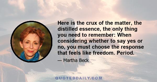 Here is the crux of the matter, the distilled essence, the only thing you need to remember: When considering whether to say yes or no, you must choose the response that feels like freedom. Period.