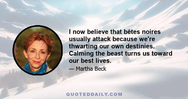 I now believe that bêtes noires usually attack because we're thwarting our own destinies. Calming the beast turns us toward our best lives.