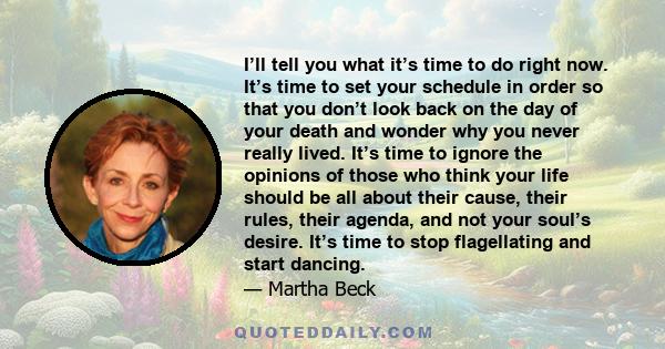 I’ll tell you what it’s time to do right now. It’s time to set your schedule in order so that you don’t look back on the day of your death and wonder why you never really lived. It’s time to ignore the opinions of those
