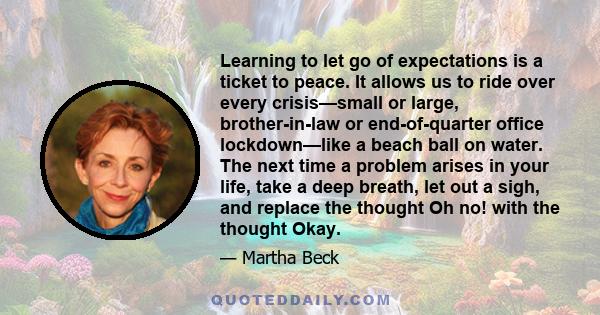 Learning to let go of expectations is a ticket to peace. It allows us to ride over every crisis—small or large, brother-in-law or end-of-quarter office lockdown—like a beach ball on water. The next time a problem arises