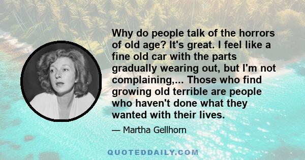 Why do people talk of the horrors of old age? It's great. I feel like a fine old car with the parts gradually wearing out, but I'm not complaining,... Those who find growing old terrible are people who haven't done what