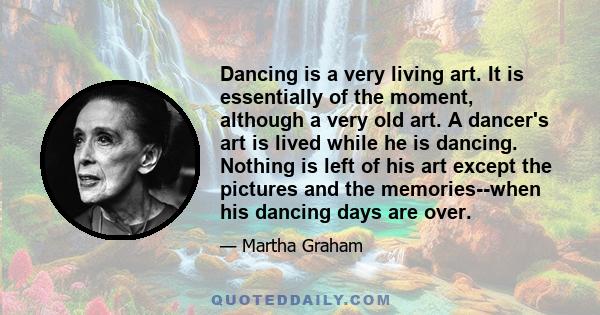 Dancing is a very living art. It is essentially of the moment, although a very old art. A dancer's art is lived while he is dancing. Nothing is left of his art except the pictures and the memories--when his dancing days