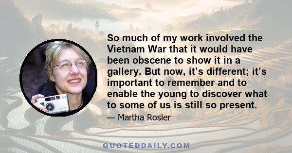 So much of my work involved the Vietnam War that it would have been obscene to show it in a gallery. But now, it’s different; it’s important to remember and to enable the young to discover what to some of us is still so