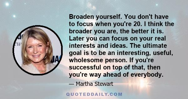 Broaden yourself. You don't have to focus when you're 20. I think the broader you are, the better it is. Later you can focus on your real interests and ideas. The ultimate goal is to be an interesting, useful, wholesome