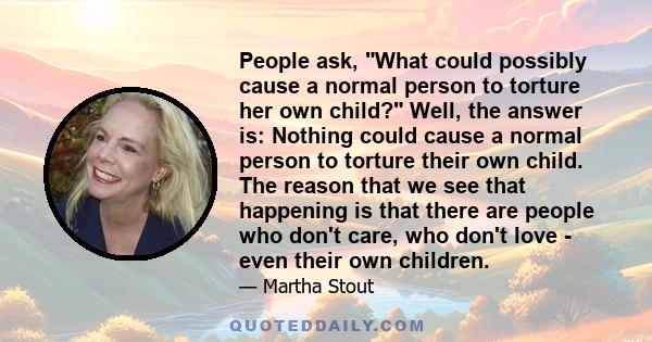 People ask, What could possibly cause a normal person to torture her own child? Well, the answer is: Nothing could cause a normal person to torture their own child. The reason that we see that happening is that there