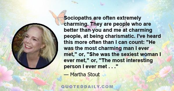 Sociopaths are often extremely charming. They are people who are better than you and me at charming people, at being charismatic. I've heard this more often than I can count: He was the most charming man I ever met, or,