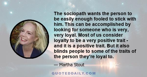 The sociopath wants the person to be easily enough fooled to stick with him. This can be accomplished by looking for someone who is very, very loyal. Most of us consider loyalty to be a very positive trait - and it is a