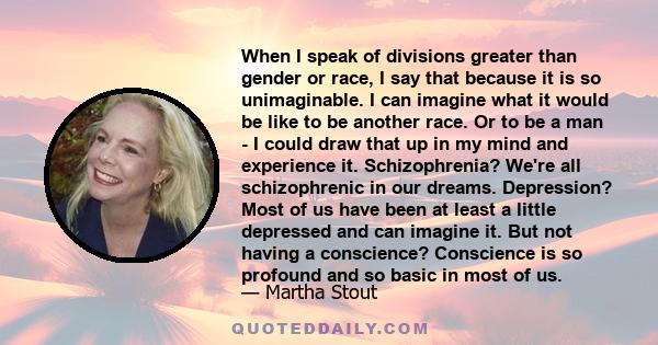 When I speak of divisions greater than gender or race, I say that because it is so unimaginable. I can imagine what it would be like to be another race. Or to be a man - I could draw that up in my mind and experience