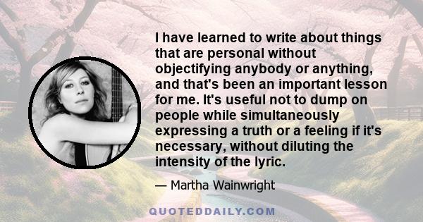 I have learned to write about things that are personal without objectifying anybody or anything, and that's been an important lesson for me. It's useful not to dump on people while simultaneously expressing a truth or a