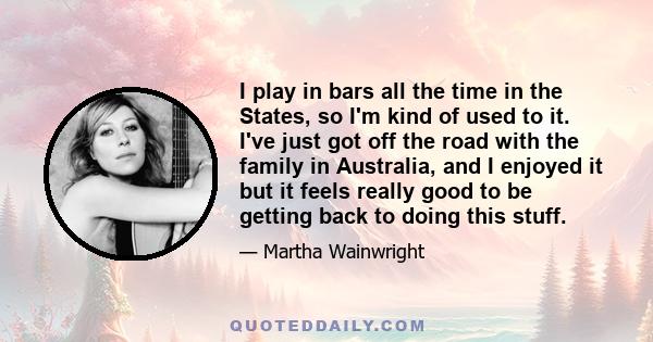 I play in bars all the time in the States, so I'm kind of used to it. I've just got off the road with the family in Australia, and I enjoyed it but it feels really good to be getting back to doing this stuff.