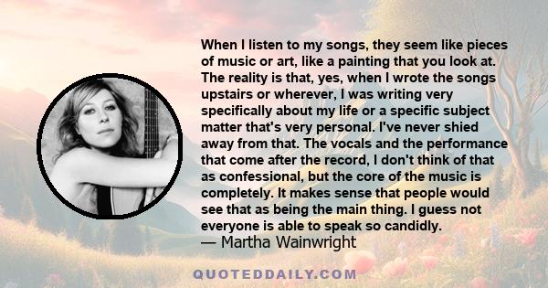 When I listen to my songs, they seem like pieces of music or art, like a painting that you look at. The reality is that, yes, when I wrote the songs upstairs or wherever, I was writing very specifically about my life or