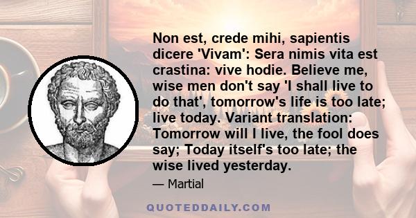 Non est, crede mihi, sapientis dicere 'Vivam': Sera nimis vita est crastina: vive hodie. Believe me, wise men don't say 'I shall live to do that', tomorrow's life is too late; live today. Variant translation: Tomorrow