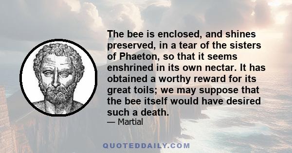 The bee is enclosed, and shines preserved, in a tear of the sisters of Phaeton, so that it seems enshrined in its own nectar. It has obtained a worthy reward for its great toils; we may suppose that the bee itself would