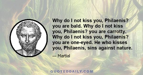 Why do I not kiss you, Philaenis? you are bald. Why do I not kiss you, Philaenis? you are carrotty. Why do I not kiss you, Philaenis? you are one-eyed. He who kisses you, Philaenis, sins against nature.