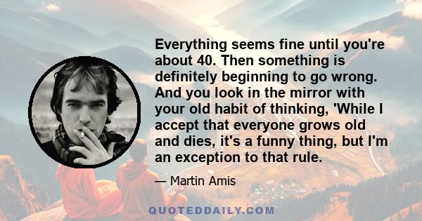 Everything seems fine until you're about 40. Then something is definitely beginning to go wrong. And you look in the mirror with your old habit of thinking, 'While I accept that everyone grows old and dies, it's a funny